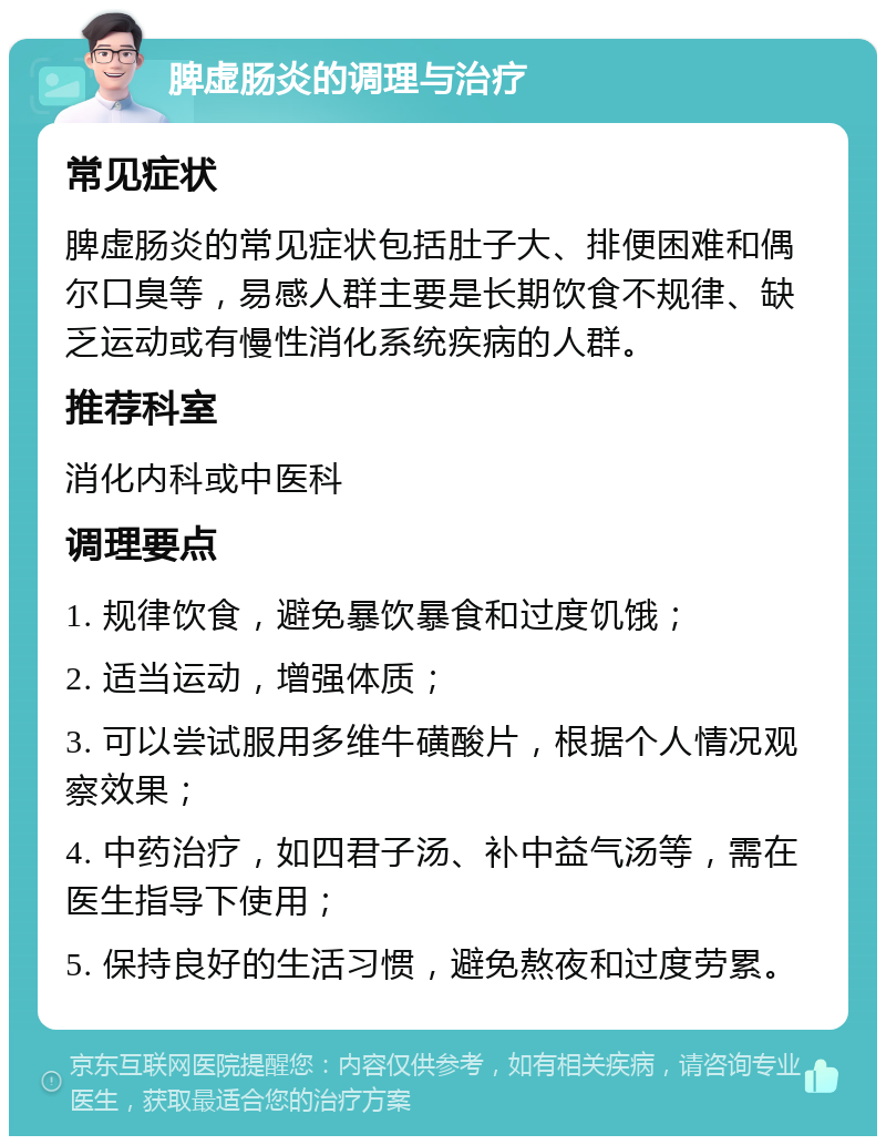 脾虚肠炎的调理与治疗 常见症状 脾虚肠炎的常见症状包括肚子大、排便困难和偶尔口臭等，易感人群主要是长期饮食不规律、缺乏运动或有慢性消化系统疾病的人群。 推荐科室 消化内科或中医科 调理要点 1. 规律饮食，避免暴饮暴食和过度饥饿； 2. 适当运动，增强体质； 3. 可以尝试服用多维牛磺酸片，根据个人情况观察效果； 4. 中药治疗，如四君子汤、补中益气汤等，需在医生指导下使用； 5. 保持良好的生活习惯，避免熬夜和过度劳累。