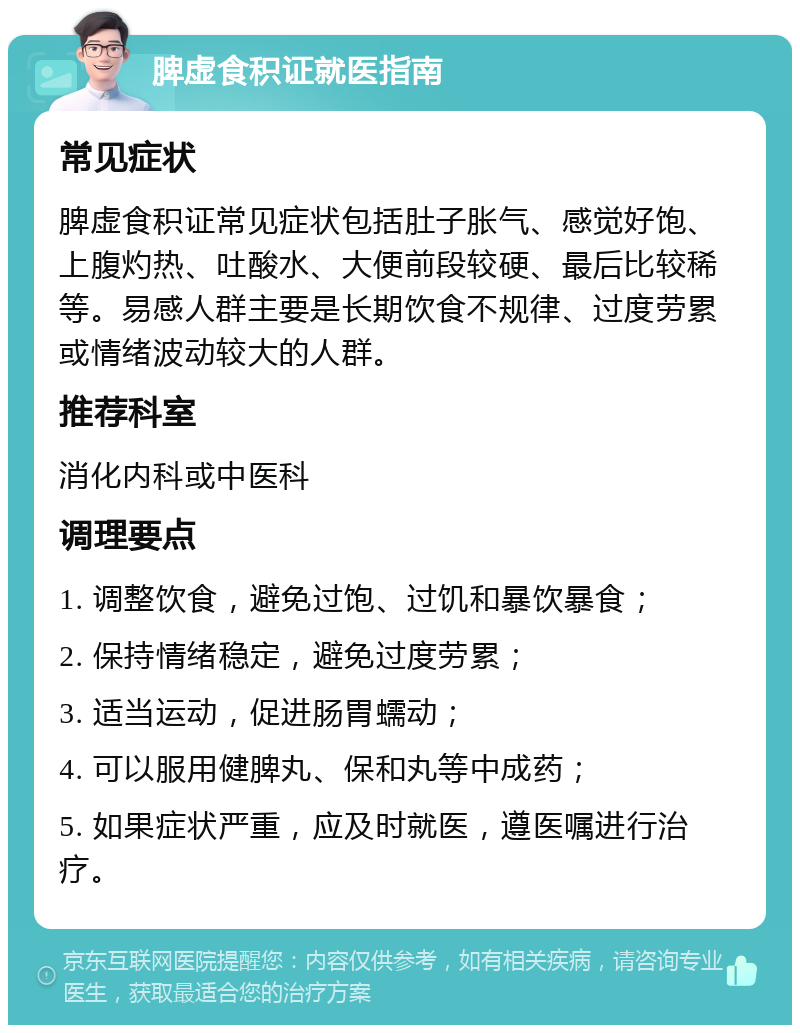 脾虚食积证就医指南 常见症状 脾虚食积证常见症状包括肚子胀气、感觉好饱、上腹灼热、吐酸水、大便前段较硬、最后比较稀等。易感人群主要是长期饮食不规律、过度劳累或情绪波动较大的人群。 推荐科室 消化内科或中医科 调理要点 1. 调整饮食，避免过饱、过饥和暴饮暴食； 2. 保持情绪稳定，避免过度劳累； 3. 适当运动，促进肠胃蠕动； 4. 可以服用健脾丸、保和丸等中成药； 5. 如果症状严重，应及时就医，遵医嘱进行治疗。