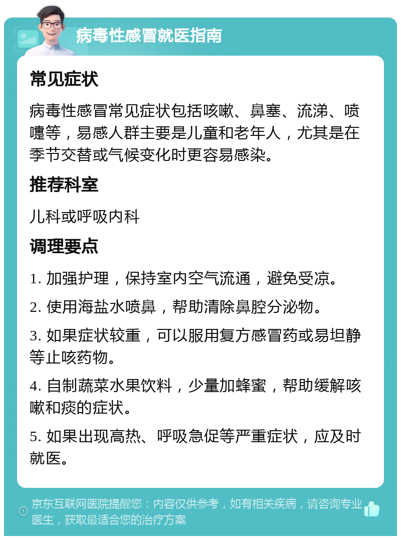 病毒性感冒就医指南 常见症状 病毒性感冒常见症状包括咳嗽、鼻塞、流涕、喷嚏等，易感人群主要是儿童和老年人，尤其是在季节交替或气候变化时更容易感染。 推荐科室 儿科或呼吸内科 调理要点 1. 加强护理，保持室内空气流通，避免受凉。 2. 使用海盐水喷鼻，帮助清除鼻腔分泌物。 3. 如果症状较重，可以服用复方感冒药或易坦静等止咳药物。 4. 自制蔬菜水果饮料，少量加蜂蜜，帮助缓解咳嗽和痰的症状。 5. 如果出现高热、呼吸急促等严重症状，应及时就医。