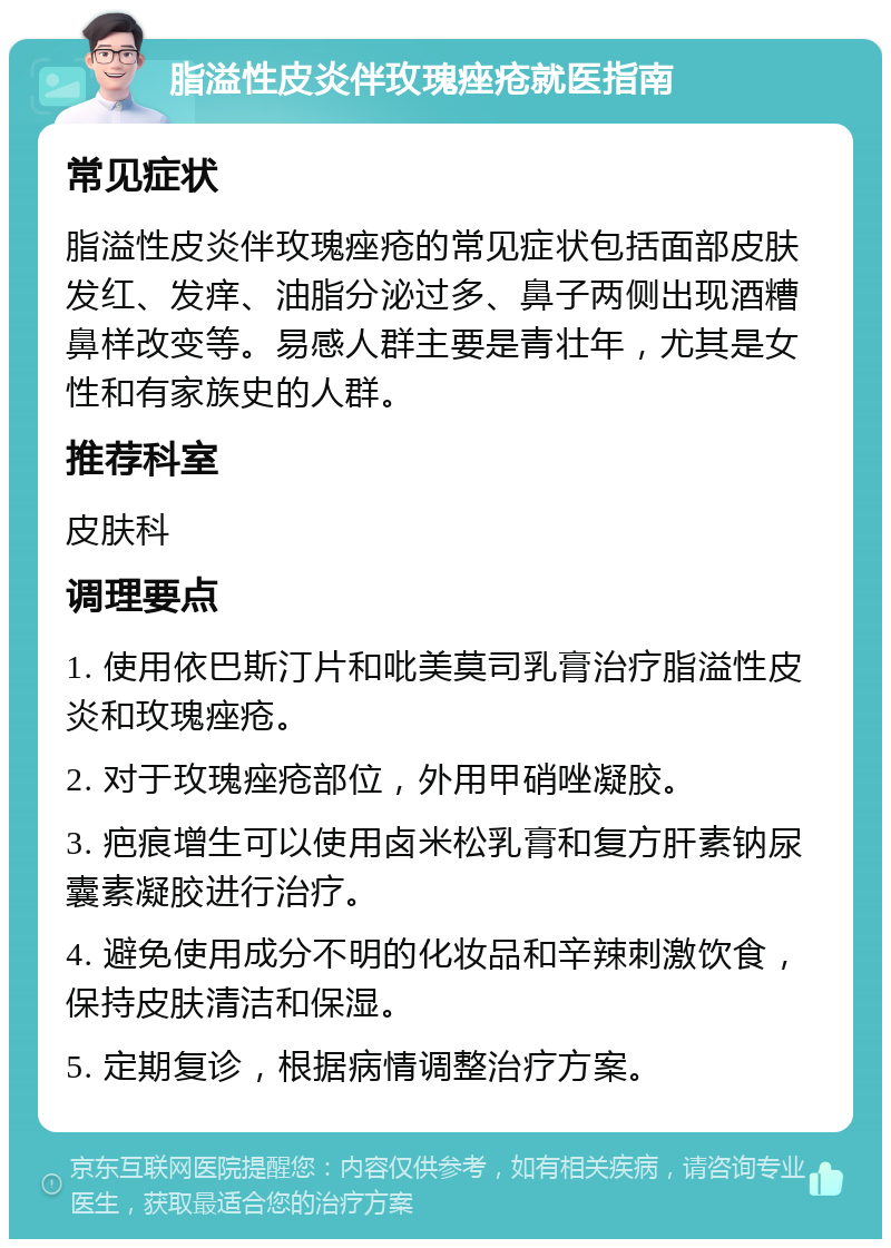 脂溢性皮炎伴玫瑰痤疮就医指南 常见症状 脂溢性皮炎伴玫瑰痤疮的常见症状包括面部皮肤发红、发痒、油脂分泌过多、鼻子两侧出现酒糟鼻样改变等。易感人群主要是青壮年，尤其是女性和有家族史的人群。 推荐科室 皮肤科 调理要点 1. 使用依巴斯汀片和吡美莫司乳膏治疗脂溢性皮炎和玫瑰痤疮。 2. 对于玫瑰痤疮部位，外用甲硝唑凝胶。 3. 疤痕增生可以使用卤米松乳膏和复方肝素钠尿囊素凝胶进行治疗。 4. 避免使用成分不明的化妆品和辛辣刺激饮食，保持皮肤清洁和保湿。 5. 定期复诊，根据病情调整治疗方案。