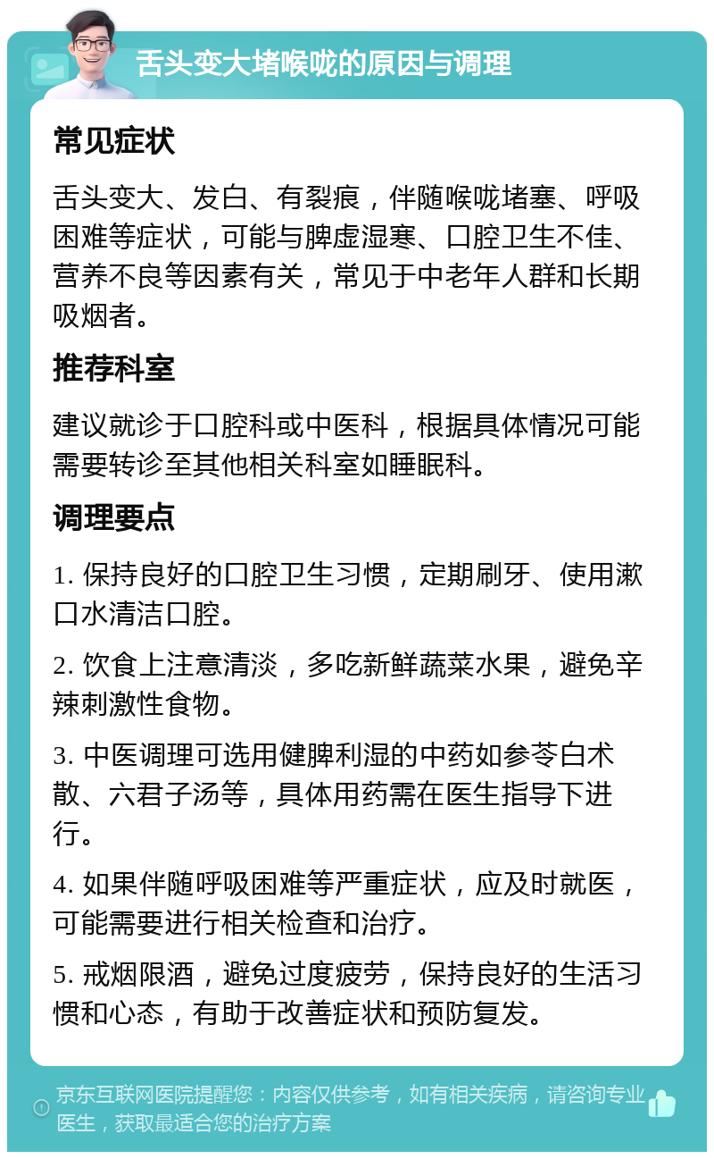 舌头变大堵喉咙的原因与调理 常见症状 舌头变大、发白、有裂痕，伴随喉咙堵塞、呼吸困难等症状，可能与脾虚湿寒、口腔卫生不佳、营养不良等因素有关，常见于中老年人群和长期吸烟者。 推荐科室 建议就诊于口腔科或中医科，根据具体情况可能需要转诊至其他相关科室如睡眠科。 调理要点 1. 保持良好的口腔卫生习惯，定期刷牙、使用漱口水清洁口腔。 2. 饮食上注意清淡，多吃新鲜蔬菜水果，避免辛辣刺激性食物。 3. 中医调理可选用健脾利湿的中药如参苓白术散、六君子汤等，具体用药需在医生指导下进行。 4. 如果伴随呼吸困难等严重症状，应及时就医，可能需要进行相关检查和治疗。 5. 戒烟限酒，避免过度疲劳，保持良好的生活习惯和心态，有助于改善症状和预防复发。