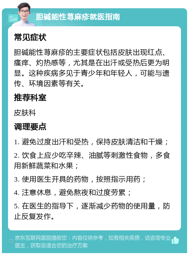 胆碱能性荨麻疹就医指南 常见症状 胆碱能性荨麻疹的主要症状包括皮肤出现红点、瘙痒、灼热感等，尤其是在出汗或受热后更为明显。这种疾病多见于青少年和年轻人，可能与遗传、环境因素等有关。 推荐科室 皮肤科 调理要点 1. 避免过度出汗和受热，保持皮肤清洁和干燥； 2. 饮食上应少吃辛辣、油腻等刺激性食物，多食用新鲜蔬菜和水果； 3. 使用医生开具的药物，按照指示用药； 4. 注意休息，避免熬夜和过度劳累； 5. 在医生的指导下，逐渐减少药物的使用量，防止反复发作。