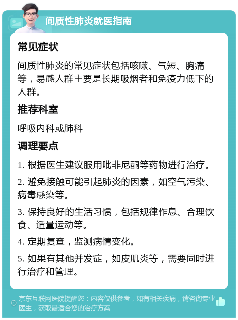 间质性肺炎就医指南 常见症状 间质性肺炎的常见症状包括咳嗽、气短、胸痛等，易感人群主要是长期吸烟者和免疫力低下的人群。 推荐科室 呼吸内科或肺科 调理要点 1. 根据医生建议服用吡非尼酮等药物进行治疗。 2. 避免接触可能引起肺炎的因素，如空气污染、病毒感染等。 3. 保持良好的生活习惯，包括规律作息、合理饮食、适量运动等。 4. 定期复查，监测病情变化。 5. 如果有其他并发症，如皮肌炎等，需要同时进行治疗和管理。