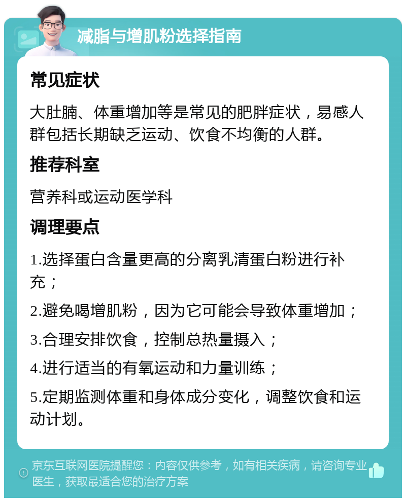 减脂与增肌粉选择指南 常见症状 大肚腩、体重增加等是常见的肥胖症状，易感人群包括长期缺乏运动、饮食不均衡的人群。 推荐科室 营养科或运动医学科 调理要点 1.选择蛋白含量更高的分离乳清蛋白粉进行补充； 2.避免喝增肌粉，因为它可能会导致体重增加； 3.合理安排饮食，控制总热量摄入； 4.进行适当的有氧运动和力量训练； 5.定期监测体重和身体成分变化，调整饮食和运动计划。