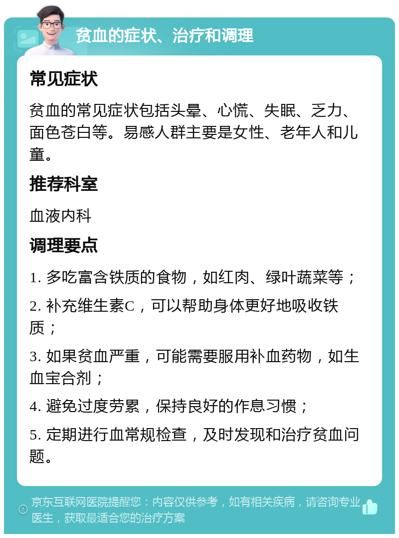 贫血的症状、治疗和调理 常见症状 贫血的常见症状包括头晕、心慌、失眠、乏力、面色苍白等。易感人群主要是女性、老年人和儿童。 推荐科室 血液内科 调理要点 1. 多吃富含铁质的食物，如红肉、绿叶蔬菜等； 2. 补充维生素C，可以帮助身体更好地吸收铁质； 3. 如果贫血严重，可能需要服用补血药物，如生血宝合剂； 4. 避免过度劳累，保持良好的作息习惯； 5. 定期进行血常规检查，及时发现和治疗贫血问题。