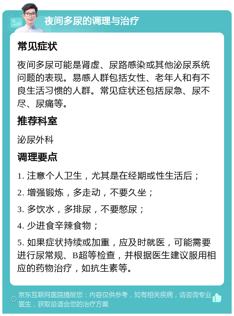 夜间多尿的调理与治疗 常见症状 夜间多尿可能是肾虚、尿路感染或其他泌尿系统问题的表现。易感人群包括女性、老年人和有不良生活习惯的人群。常见症状还包括尿急、尿不尽、尿痛等。 推荐科室 泌尿外科 调理要点 1. 注意个人卫生，尤其是在经期或性生活后； 2. 增强锻炼，多走动，不要久坐； 3. 多饮水，多排尿，不要憋尿； 4. 少进食辛辣食物； 5. 如果症状持续或加重，应及时就医，可能需要进行尿常规、B超等检查，并根据医生建议服用相应的药物治疗，如抗生素等。