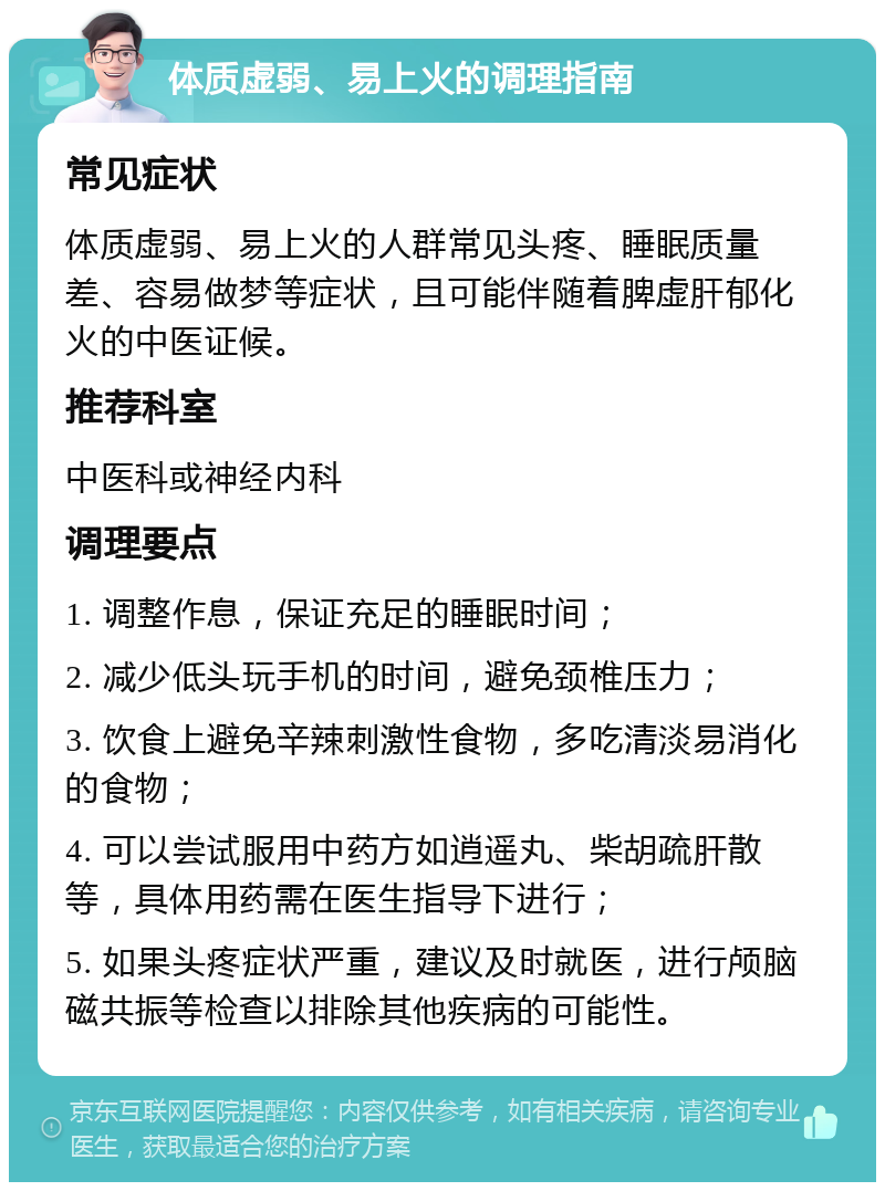 体质虚弱、易上火的调理指南 常见症状 体质虚弱、易上火的人群常见头疼、睡眠质量差、容易做梦等症状，且可能伴随着脾虚肝郁化火的中医证候。 推荐科室 中医科或神经内科 调理要点 1. 调整作息，保证充足的睡眠时间； 2. 减少低头玩手机的时间，避免颈椎压力； 3. 饮食上避免辛辣刺激性食物，多吃清淡易消化的食物； 4. 可以尝试服用中药方如逍遥丸、柴胡疏肝散等，具体用药需在医生指导下进行； 5. 如果头疼症状严重，建议及时就医，进行颅脑磁共振等检查以排除其他疾病的可能性。