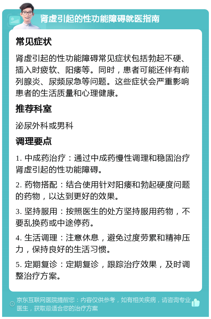 肾虚引起的性功能障碍就医指南 常见症状 肾虚引起的性功能障碍常见症状包括勃起不硬、插入时疲软、阳痿等。同时，患者可能还伴有前列腺炎、尿频尿急等问题。这些症状会严重影响患者的生活质量和心理健康。 推荐科室 泌尿外科或男科 调理要点 1. 中成药治疗：通过中成药慢性调理和稳固治疗肾虚引起的性功能障碍。 2. 药物搭配：结合使用针对阳痿和勃起硬度问题的药物，以达到更好的效果。 3. 坚持服用：按照医生的处方坚持服用药物，不要乱换药或中途停药。 4. 生活调理：注意休息，避免过度劳累和精神压力，保持良好的生活习惯。 5. 定期复诊：定期复诊，跟踪治疗效果，及时调整治疗方案。