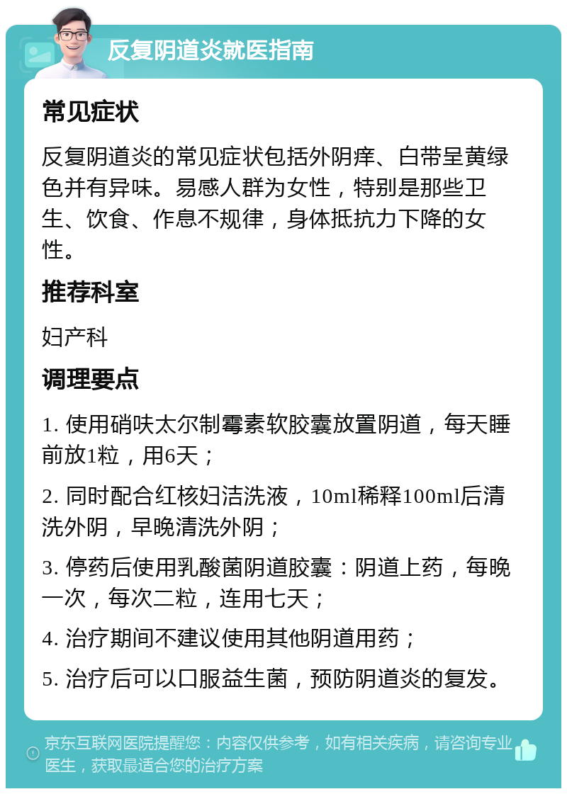 反复阴道炎就医指南 常见症状 反复阴道炎的常见症状包括外阴痒、白带呈黄绿色并有异味。易感人群为女性，特别是那些卫生、饮食、作息不规律，身体抵抗力下降的女性。 推荐科室 妇产科 调理要点 1. 使用硝呋太尔制霉素软胶囊放置阴道，每天睡前放1粒，用6天； 2. 同时配合红核妇洁洗液，10ml稀释100ml后清洗外阴，早晚清洗外阴； 3. 停药后使用乳酸菌阴道胶囊：阴道上药，每晚一次，每次二粒，连用七天； 4. 治疗期间不建议使用其他阴道用药； 5. 治疗后可以口服益生菌，预防阴道炎的复发。