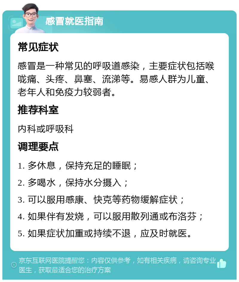 感冒就医指南 常见症状 感冒是一种常见的呼吸道感染，主要症状包括喉咙痛、头疼、鼻塞、流涕等。易感人群为儿童、老年人和免疫力较弱者。 推荐科室 内科或呼吸科 调理要点 1. 多休息，保持充足的睡眠； 2. 多喝水，保持水分摄入； 3. 可以服用感康、快克等药物缓解症状； 4. 如果伴有发烧，可以服用散列通或布洛芬； 5. 如果症状加重或持续不退，应及时就医。