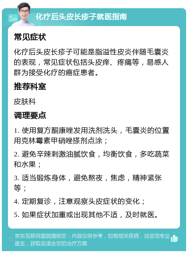 化疗后头皮长疹子就医指南 常见症状 化疗后头皮长疹子可能是脂溢性皮炎伴随毛囊炎的表现，常见症状包括头皮痒、疼痛等，易感人群为接受化疗的癌症患者。 推荐科室 皮肤科 调理要点 1. 使用复方酮康唑发用洗剂洗头，毛囊炎的位置用克林霉素甲硝唑搽剂点涂； 2. 避免辛辣刺激油腻饮食，均衡饮食，多吃蔬菜和水果； 3. 适当锻炼身体，避免熬夜，焦虑，精神紧张等； 4. 定期复诊，注意观察头皮症状的变化； 5. 如果症状加重或出现其他不适，及时就医。