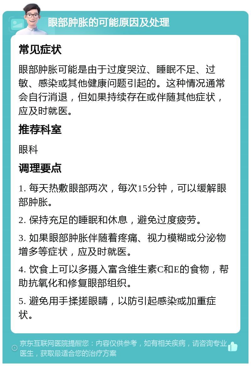 眼部肿胀的可能原因及处理 常见症状 眼部肿胀可能是由于过度哭泣、睡眠不足、过敏、感染或其他健康问题引起的。这种情况通常会自行消退，但如果持续存在或伴随其他症状，应及时就医。 推荐科室 眼科 调理要点 1. 每天热敷眼部两次，每次15分钟，可以缓解眼部肿胀。 2. 保持充足的睡眠和休息，避免过度疲劳。 3. 如果眼部肿胀伴随着疼痛、视力模糊或分泌物增多等症状，应及时就医。 4. 饮食上可以多摄入富含维生素C和E的食物，帮助抗氧化和修复眼部组织。 5. 避免用手揉搓眼睛，以防引起感染或加重症状。