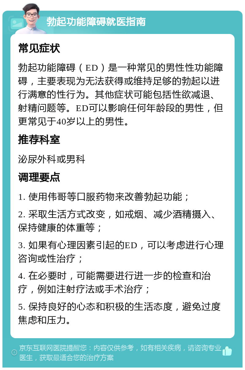 勃起功能障碍就医指南 常见症状 勃起功能障碍（ED）是一种常见的男性性功能障碍，主要表现为无法获得或维持足够的勃起以进行满意的性行为。其他症状可能包括性欲减退、射精问题等。ED可以影响任何年龄段的男性，但更常见于40岁以上的男性。 推荐科室 泌尿外科或男科 调理要点 1. 使用伟哥等口服药物来改善勃起功能； 2. 采取生活方式改变，如戒烟、减少酒精摄入、保持健康的体重等； 3. 如果有心理因素引起的ED，可以考虑进行心理咨询或性治疗； 4. 在必要时，可能需要进行进一步的检查和治疗，例如注射疗法或手术治疗； 5. 保持良好的心态和积极的生活态度，避免过度焦虑和压力。