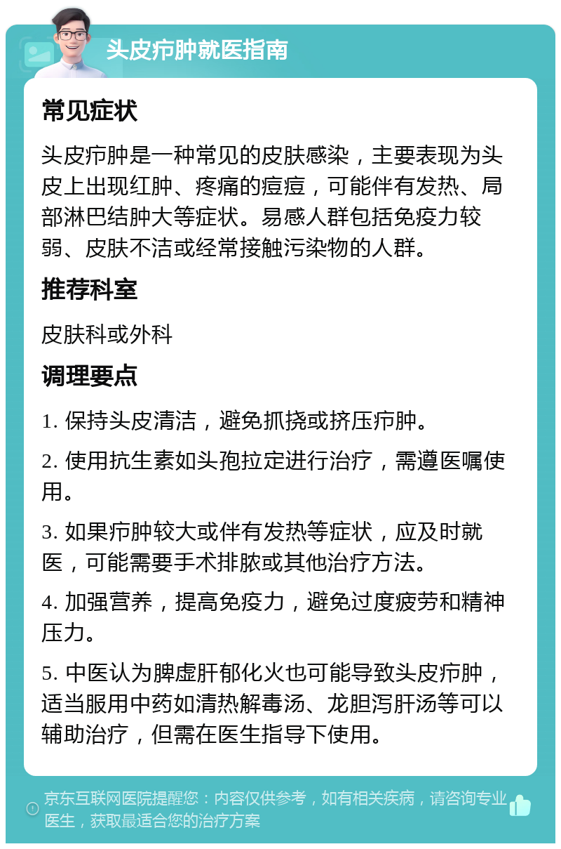 头皮疖肿就医指南 常见症状 头皮疖肿是一种常见的皮肤感染，主要表现为头皮上出现红肿、疼痛的痘痘，可能伴有发热、局部淋巴结肿大等症状。易感人群包括免疫力较弱、皮肤不洁或经常接触污染物的人群。 推荐科室 皮肤科或外科 调理要点 1. 保持头皮清洁，避免抓挠或挤压疖肿。 2. 使用抗生素如头孢拉定进行治疗，需遵医嘱使用。 3. 如果疖肿较大或伴有发热等症状，应及时就医，可能需要手术排脓或其他治疗方法。 4. 加强营养，提高免疫力，避免过度疲劳和精神压力。 5. 中医认为脾虚肝郁化火也可能导致头皮疖肿，适当服用中药如清热解毒汤、龙胆泻肝汤等可以辅助治疗，但需在医生指导下使用。