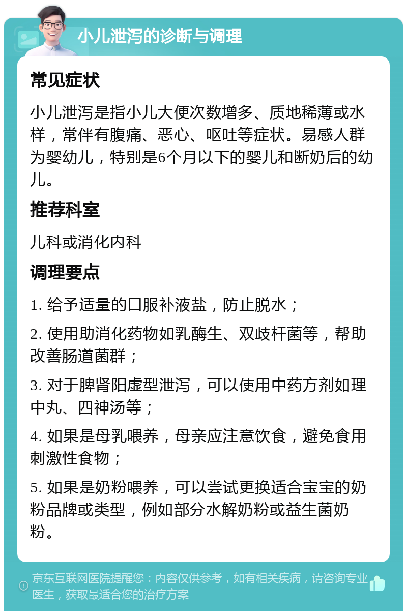 小儿泄泻的诊断与调理 常见症状 小儿泄泻是指小儿大便次数增多、质地稀薄或水样，常伴有腹痛、恶心、呕吐等症状。易感人群为婴幼儿，特别是6个月以下的婴儿和断奶后的幼儿。 推荐科室 儿科或消化内科 调理要点 1. 给予适量的口服补液盐，防止脱水； 2. 使用助消化药物如乳酶生、双歧杆菌等，帮助改善肠道菌群； 3. 对于脾肾阳虚型泄泻，可以使用中药方剂如理中丸、四神汤等； 4. 如果是母乳喂养，母亲应注意饮食，避免食用刺激性食物； 5. 如果是奶粉喂养，可以尝试更换适合宝宝的奶粉品牌或类型，例如部分水解奶粉或益生菌奶粉。