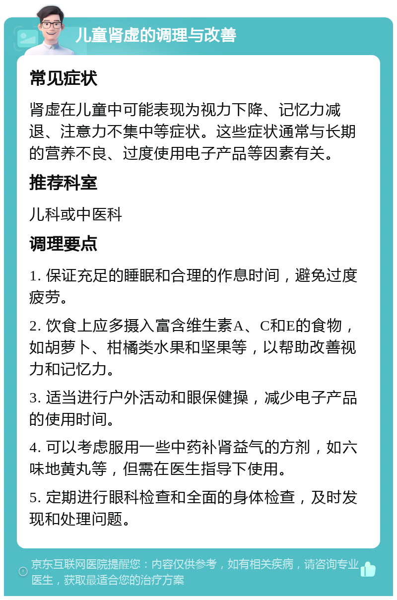 儿童肾虚的调理与改善 常见症状 肾虚在儿童中可能表现为视力下降、记忆力减退、注意力不集中等症状。这些症状通常与长期的营养不良、过度使用电子产品等因素有关。 推荐科室 儿科或中医科 调理要点 1. 保证充足的睡眠和合理的作息时间，避免过度疲劳。 2. 饮食上应多摄入富含维生素A、C和E的食物，如胡萝卜、柑橘类水果和坚果等，以帮助改善视力和记忆力。 3. 适当进行户外活动和眼保健操，减少电子产品的使用时间。 4. 可以考虑服用一些中药补肾益气的方剂，如六味地黄丸等，但需在医生指导下使用。 5. 定期进行眼科检查和全面的身体检查，及时发现和处理问题。