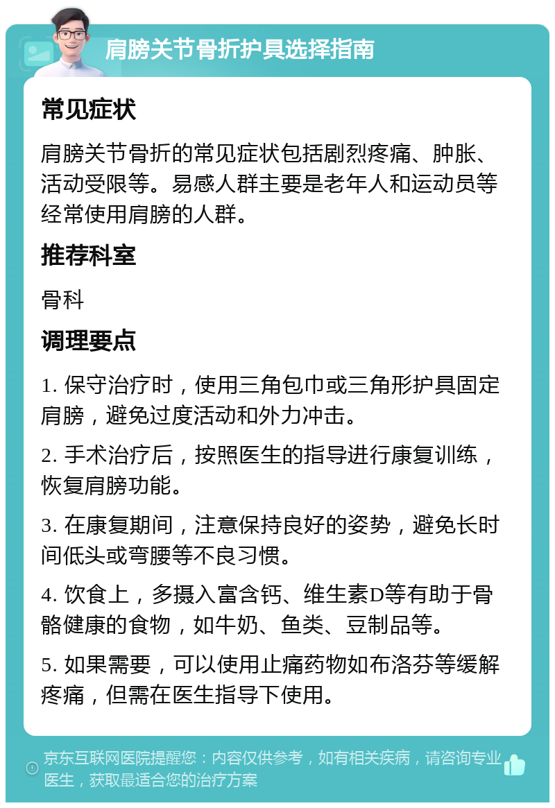 肩膀关节骨折护具选择指南 常见症状 肩膀关节骨折的常见症状包括剧烈疼痛、肿胀、活动受限等。易感人群主要是老年人和运动员等经常使用肩膀的人群。 推荐科室 骨科 调理要点 1. 保守治疗时，使用三角包巾或三角形护具固定肩膀，避免过度活动和外力冲击。 2. 手术治疗后，按照医生的指导进行康复训练，恢复肩膀功能。 3. 在康复期间，注意保持良好的姿势，避免长时间低头或弯腰等不良习惯。 4. 饮食上，多摄入富含钙、维生素D等有助于骨骼健康的食物，如牛奶、鱼类、豆制品等。 5. 如果需要，可以使用止痛药物如布洛芬等缓解疼痛，但需在医生指导下使用。