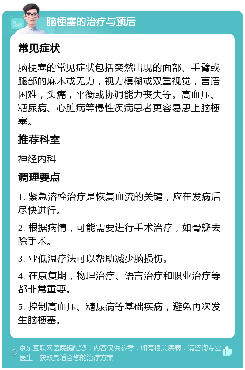 脑梗塞的治疗与预后 常见症状 脑梗塞的常见症状包括突然出现的面部、手臂或腿部的麻木或无力，视力模糊或双重视觉，言语困难，头痛，平衡或协调能力丧失等。高血压、糖尿病、心脏病等慢性疾病患者更容易患上脑梗塞。 推荐科室 神经内科 调理要点 1. 紧急溶栓治疗是恢复血流的关键，应在发病后尽快进行。 2. 根据病情，可能需要进行手术治疗，如骨瓣去除手术。 3. 亚低温疗法可以帮助减少脑损伤。 4. 在康复期，物理治疗、语言治疗和职业治疗等都非常重要。 5. 控制高血压、糖尿病等基础疾病，避免再次发生脑梗塞。