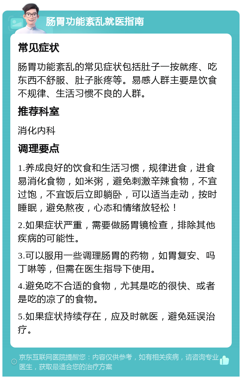 肠胃功能紊乱就医指南 常见症状 肠胃功能紊乱的常见症状包括肚子一按就疼、吃东西不舒服、肚子胀疼等。易感人群主要是饮食不规律、生活习惯不良的人群。 推荐科室 消化内科 调理要点 1.养成良好的饮食和生活习惯，规律进食，进食易消化食物，如米粥，避免刺激辛辣食物，不宜过饱，不宜饭后立即躺卧，可以适当走动，按时睡眠，避免熬夜，心态和情绪放轻松！ 2.如果症状严重，需要做肠胃镜检查，排除其他疾病的可能性。 3.可以服用一些调理肠胃的药物，如胃复安、吗丁啉等，但需在医生指导下使用。 4.避免吃不合适的食物，尤其是吃的很快、或者是吃的凉了的食物。 5.如果症状持续存在，应及时就医，避免延误治疗。