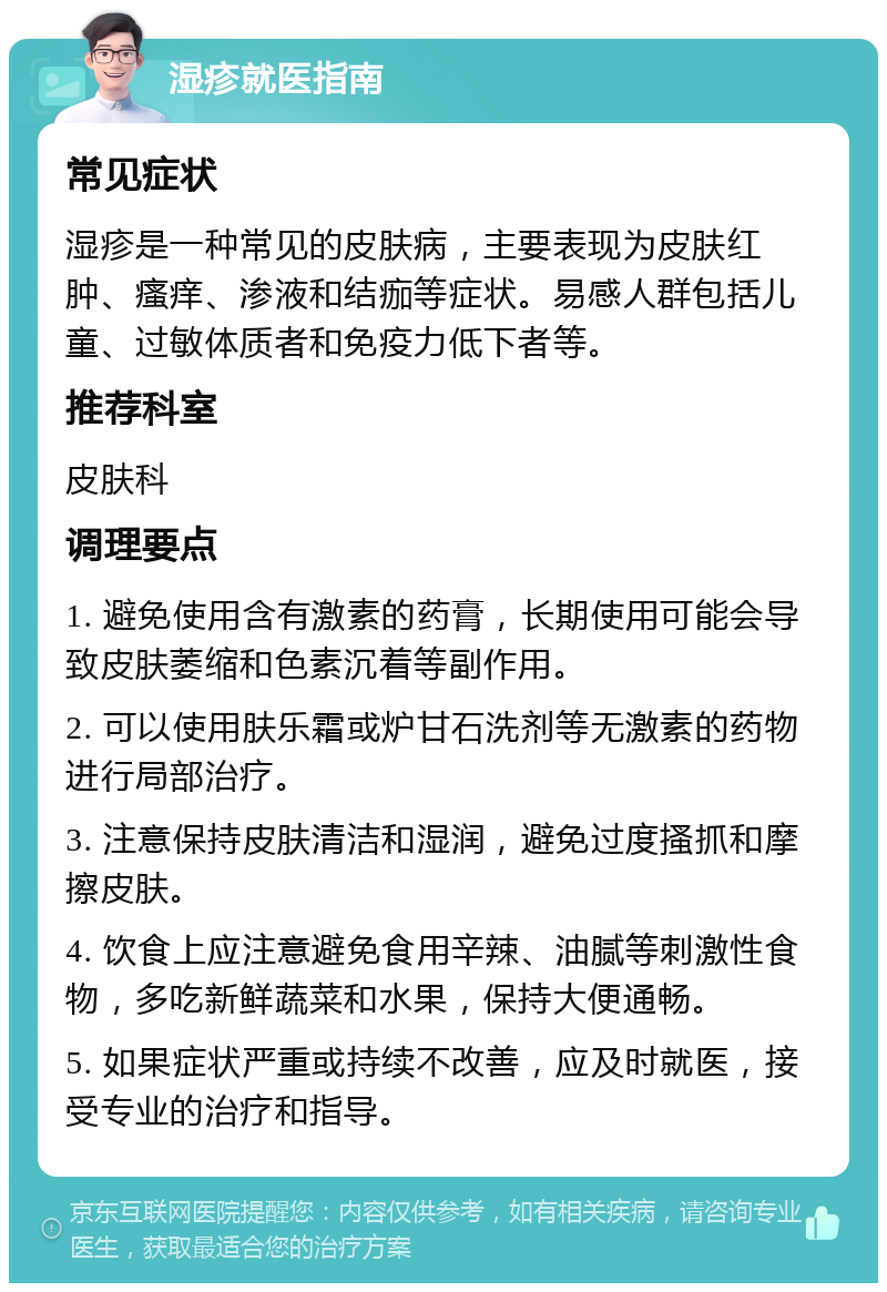 湿疹就医指南 常见症状 湿疹是一种常见的皮肤病，主要表现为皮肤红肿、瘙痒、渗液和结痂等症状。易感人群包括儿童、过敏体质者和免疫力低下者等。 推荐科室 皮肤科 调理要点 1. 避免使用含有激素的药膏，长期使用可能会导致皮肤萎缩和色素沉着等副作用。 2. 可以使用肤乐霜或炉甘石洗剂等无激素的药物进行局部治疗。 3. 注意保持皮肤清洁和湿润，避免过度搔抓和摩擦皮肤。 4. 饮食上应注意避免食用辛辣、油腻等刺激性食物，多吃新鲜蔬菜和水果，保持大便通畅。 5. 如果症状严重或持续不改善，应及时就医，接受专业的治疗和指导。