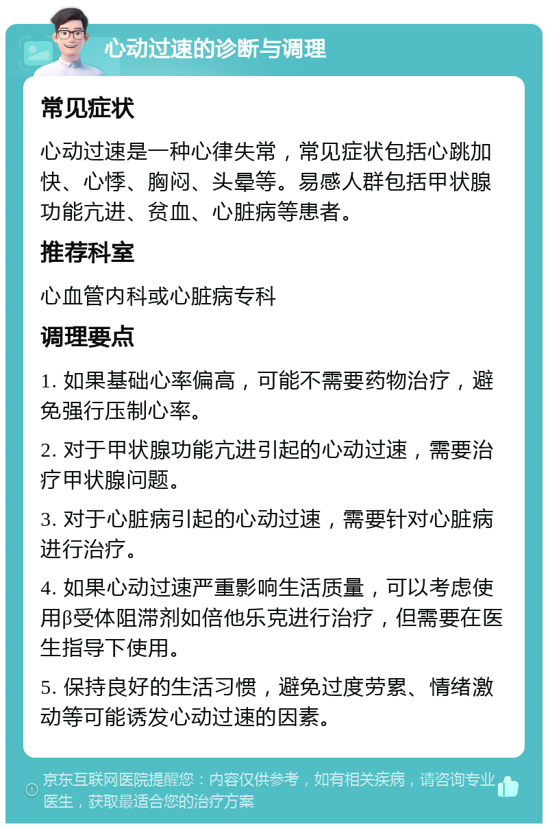 心动过速的诊断与调理 常见症状 心动过速是一种心律失常，常见症状包括心跳加快、心悸、胸闷、头晕等。易感人群包括甲状腺功能亢进、贫血、心脏病等患者。 推荐科室 心血管内科或心脏病专科 调理要点 1. 如果基础心率偏高，可能不需要药物治疗，避免强行压制心率。 2. 对于甲状腺功能亢进引起的心动过速，需要治疗甲状腺问题。 3. 对于心脏病引起的心动过速，需要针对心脏病进行治疗。 4. 如果心动过速严重影响生活质量，可以考虑使用β受体阻滞剂如倍他乐克进行治疗，但需要在医生指导下使用。 5. 保持良好的生活习惯，避免过度劳累、情绪激动等可能诱发心动过速的因素。