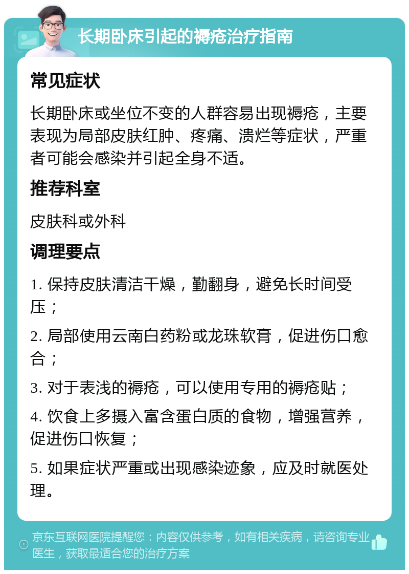 长期卧床引起的褥疮治疗指南 常见症状 长期卧床或坐位不变的人群容易出现褥疮，主要表现为局部皮肤红肿、疼痛、溃烂等症状，严重者可能会感染并引起全身不适。 推荐科室 皮肤科或外科 调理要点 1. 保持皮肤清洁干燥，勤翻身，避免长时间受压； 2. 局部使用云南白药粉或龙珠软膏，促进伤口愈合； 3. 对于表浅的褥疮，可以使用专用的褥疮贴； 4. 饮食上多摄入富含蛋白质的食物，增强营养，促进伤口恢复； 5. 如果症状严重或出现感染迹象，应及时就医处理。