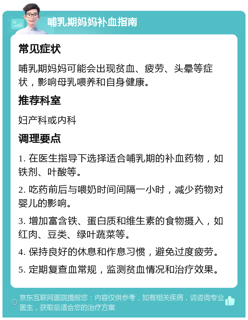 哺乳期妈妈补血指南 常见症状 哺乳期妈妈可能会出现贫血、疲劳、头晕等症状，影响母乳喂养和自身健康。 推荐科室 妇产科或内科 调理要点 1. 在医生指导下选择适合哺乳期的补血药物，如铁剂、叶酸等。 2. 吃药前后与喂奶时间间隔一小时，减少药物对婴儿的影响。 3. 增加富含铁、蛋白质和维生素的食物摄入，如红肉、豆类、绿叶蔬菜等。 4. 保持良好的休息和作息习惯，避免过度疲劳。 5. 定期复查血常规，监测贫血情况和治疗效果。