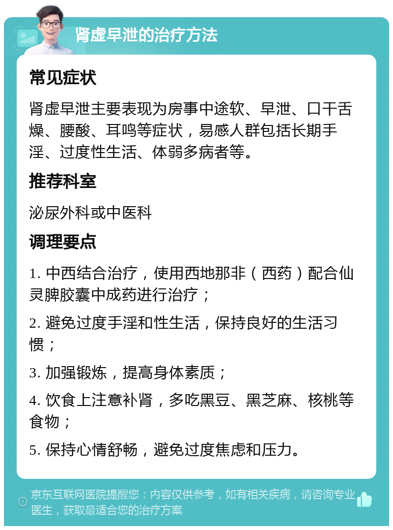 肾虚早泄的治疗方法 常见症状 肾虚早泄主要表现为房事中途软、早泄、口干舌燥、腰酸、耳鸣等症状，易感人群包括长期手淫、过度性生活、体弱多病者等。 推荐科室 泌尿外科或中医科 调理要点 1. 中西结合治疗，使用西地那非（西药）配合仙灵脾胶囊中成药进行治疗； 2. 避免过度手淫和性生活，保持良好的生活习惯； 3. 加强锻炼，提高身体素质； 4. 饮食上注意补肾，多吃黑豆、黑芝麻、核桃等食物； 5. 保持心情舒畅，避免过度焦虑和压力。