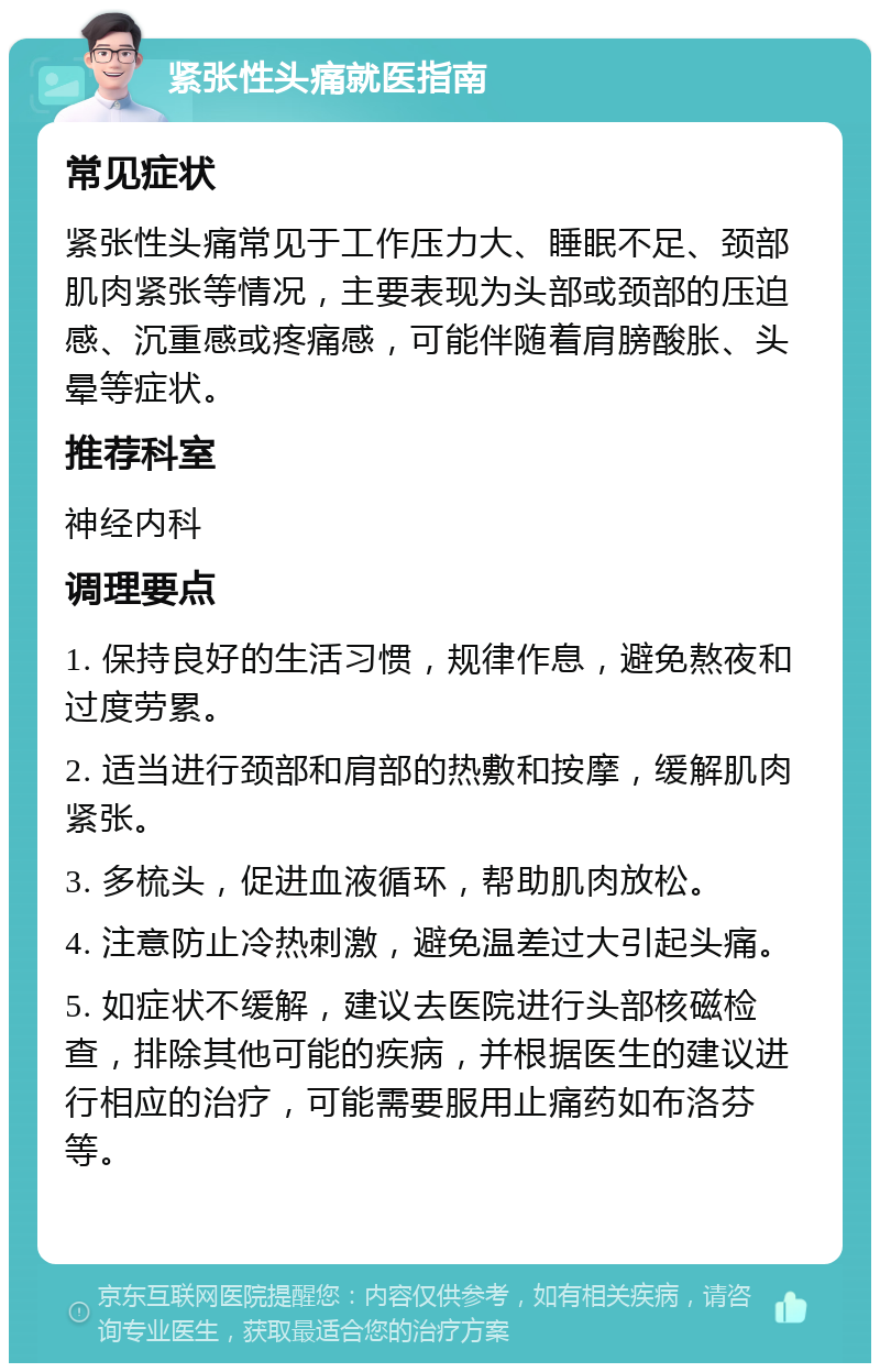 紧张性头痛就医指南 常见症状 紧张性头痛常见于工作压力大、睡眠不足、颈部肌肉紧张等情况，主要表现为头部或颈部的压迫感、沉重感或疼痛感，可能伴随着肩膀酸胀、头晕等症状。 推荐科室 神经内科 调理要点 1. 保持良好的生活习惯，规律作息，避免熬夜和过度劳累。 2. 适当进行颈部和肩部的热敷和按摩，缓解肌肉紧张。 3. 多梳头，促进血液循环，帮助肌肉放松。 4. 注意防止冷热刺激，避免温差过大引起头痛。 5. 如症状不缓解，建议去医院进行头部核磁检查，排除其他可能的疾病，并根据医生的建议进行相应的治疗，可能需要服用止痛药如布洛芬等。