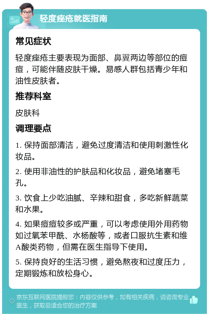 轻度痤疮就医指南 常见症状 轻度痤疮主要表现为面部、鼻翼两边等部位的痘痘，可能伴随皮肤干燥。易感人群包括青少年和油性皮肤者。 推荐科室 皮肤科 调理要点 1. 保持面部清洁，避免过度清洁和使用刺激性化妆品。 2. 使用非油性的护肤品和化妆品，避免堵塞毛孔。 3. 饮食上少吃油腻、辛辣和甜食，多吃新鲜蔬菜和水果。 4. 如果痘痘较多或严重，可以考虑使用外用药物如过氧苯甲酰、水杨酸等，或者口服抗生素和维A酸类药物，但需在医生指导下使用。 5. 保持良好的生活习惯，避免熬夜和过度压力，定期锻炼和放松身心。