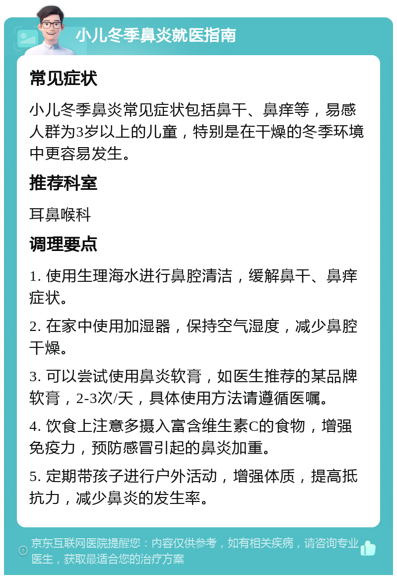 小儿冬季鼻炎就医指南 常见症状 小儿冬季鼻炎常见症状包括鼻干、鼻痒等，易感人群为3岁以上的儿童，特别是在干燥的冬季环境中更容易发生。 推荐科室 耳鼻喉科 调理要点 1. 使用生理海水进行鼻腔清洁，缓解鼻干、鼻痒症状。 2. 在家中使用加湿器，保持空气湿度，减少鼻腔干燥。 3. 可以尝试使用鼻炎软膏，如医生推荐的某品牌软膏，2-3次/天，具体使用方法请遵循医嘱。 4. 饮食上注意多摄入富含维生素C的食物，增强免疫力，预防感冒引起的鼻炎加重。 5. 定期带孩子进行户外活动，增强体质，提高抵抗力，减少鼻炎的发生率。