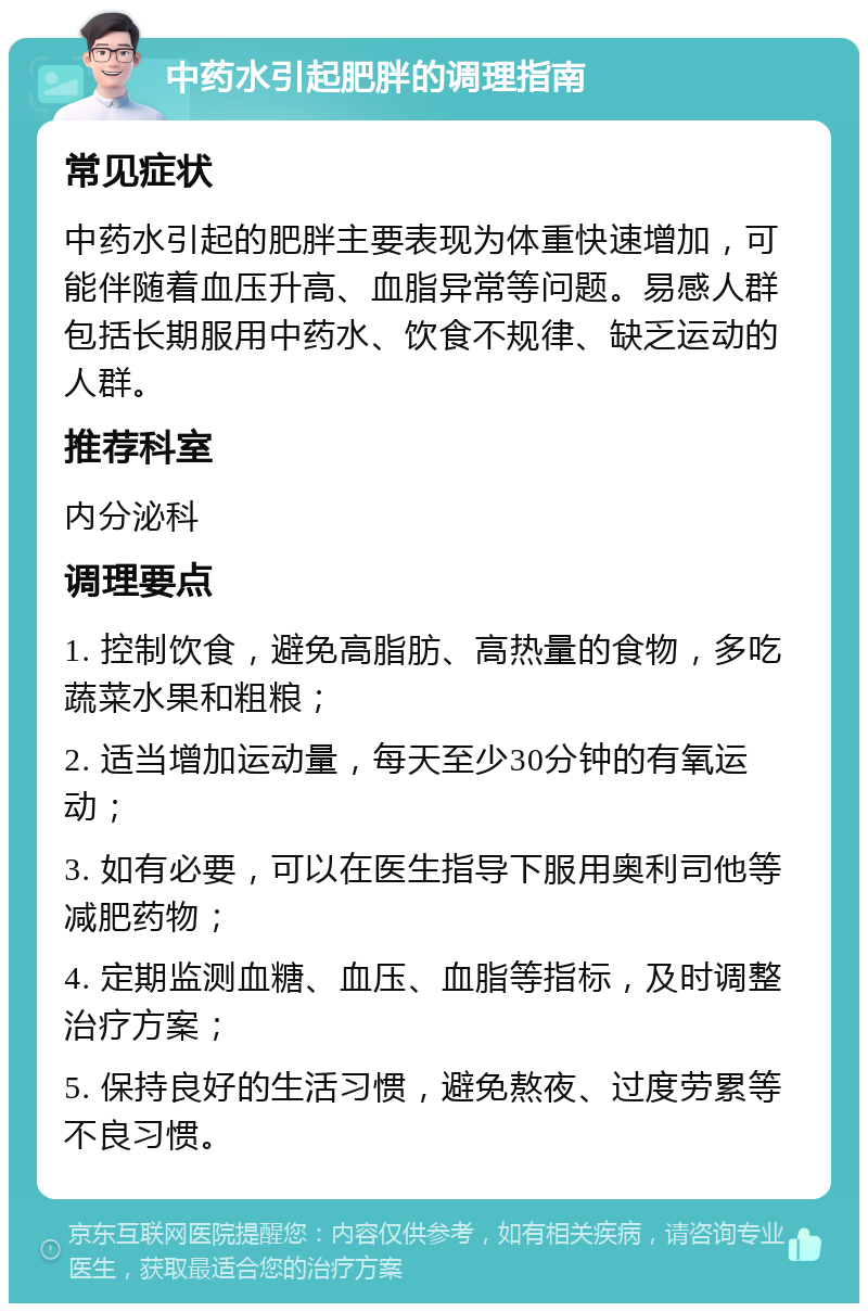 中药水引起肥胖的调理指南 常见症状 中药水引起的肥胖主要表现为体重快速增加，可能伴随着血压升高、血脂异常等问题。易感人群包括长期服用中药水、饮食不规律、缺乏运动的人群。 推荐科室 内分泌科 调理要点 1. 控制饮食，避免高脂肪、高热量的食物，多吃蔬菜水果和粗粮； 2. 适当增加运动量，每天至少30分钟的有氧运动； 3. 如有必要，可以在医生指导下服用奥利司他等减肥药物； 4. 定期监测血糖、血压、血脂等指标，及时调整治疗方案； 5. 保持良好的生活习惯，避免熬夜、过度劳累等不良习惯。