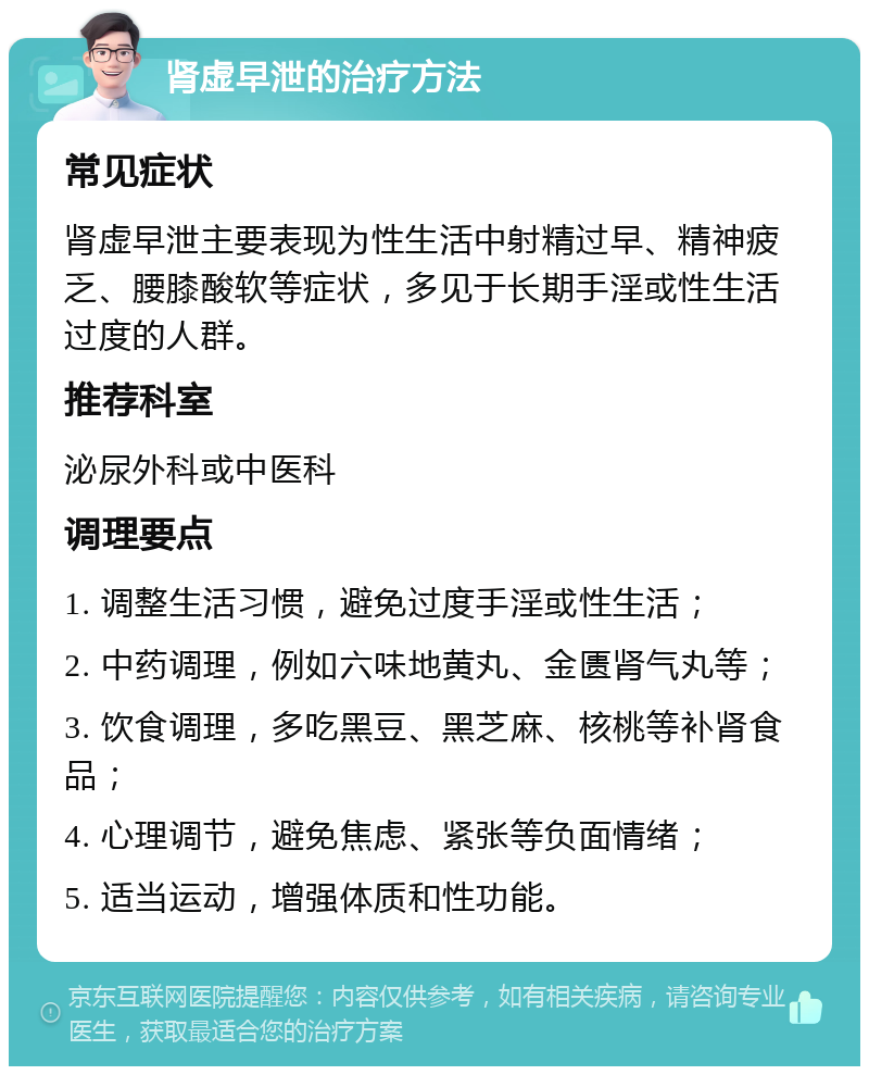 肾虚早泄的治疗方法 常见症状 肾虚早泄主要表现为性生活中射精过早、精神疲乏、腰膝酸软等症状，多见于长期手淫或性生活过度的人群。 推荐科室 泌尿外科或中医科 调理要点 1. 调整生活习惯，避免过度手淫或性生活； 2. 中药调理，例如六味地黄丸、金匮肾气丸等； 3. 饮食调理，多吃黑豆、黑芝麻、核桃等补肾食品； 4. 心理调节，避免焦虑、紧张等负面情绪； 5. 适当运动，增强体质和性功能。