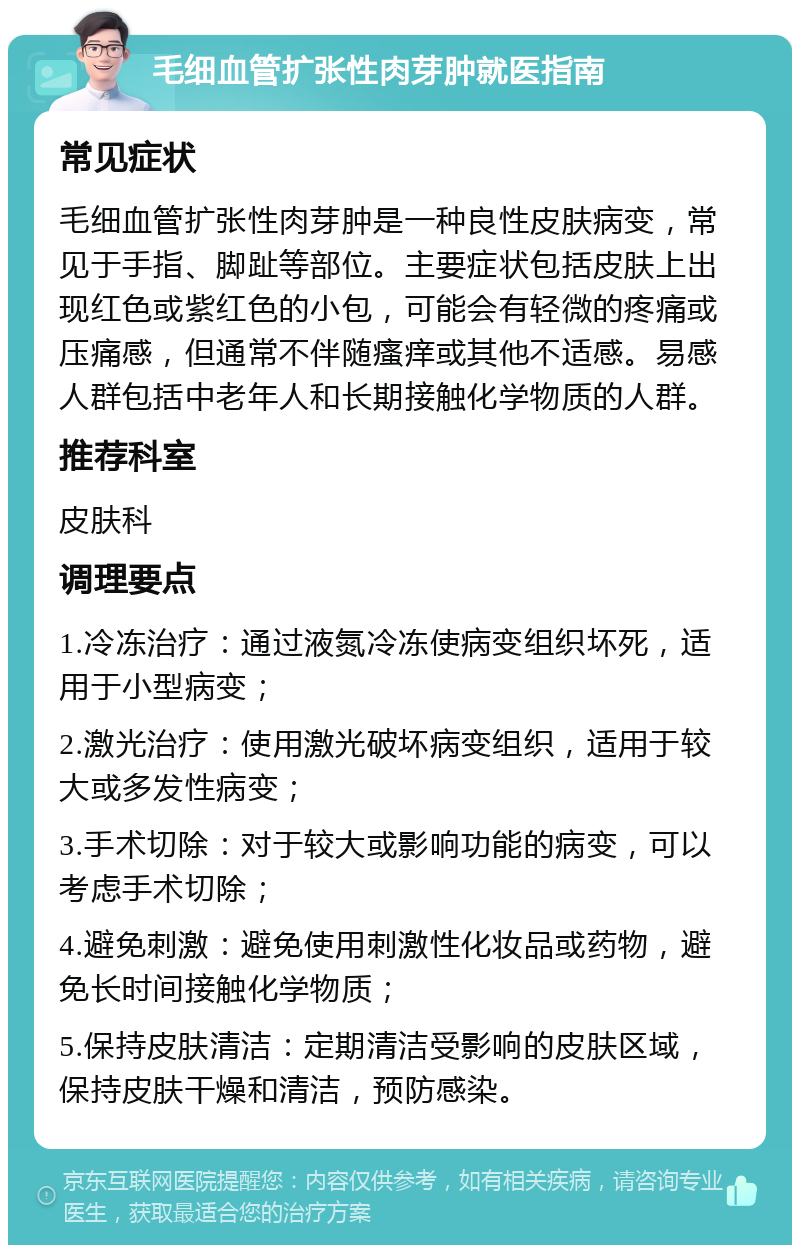 毛细血管扩张性肉芽肿就医指南 常见症状 毛细血管扩张性肉芽肿是一种良性皮肤病变，常见于手指、脚趾等部位。主要症状包括皮肤上出现红色或紫红色的小包，可能会有轻微的疼痛或压痛感，但通常不伴随瘙痒或其他不适感。易感人群包括中老年人和长期接触化学物质的人群。 推荐科室 皮肤科 调理要点 1.冷冻治疗：通过液氮冷冻使病变组织坏死，适用于小型病变； 2.激光治疗：使用激光破坏病变组织，适用于较大或多发性病变； 3.手术切除：对于较大或影响功能的病变，可以考虑手术切除； 4.避免刺激：避免使用刺激性化妆品或药物，避免长时间接触化学物质； 5.保持皮肤清洁：定期清洁受影响的皮肤区域，保持皮肤干燥和清洁，预防感染。