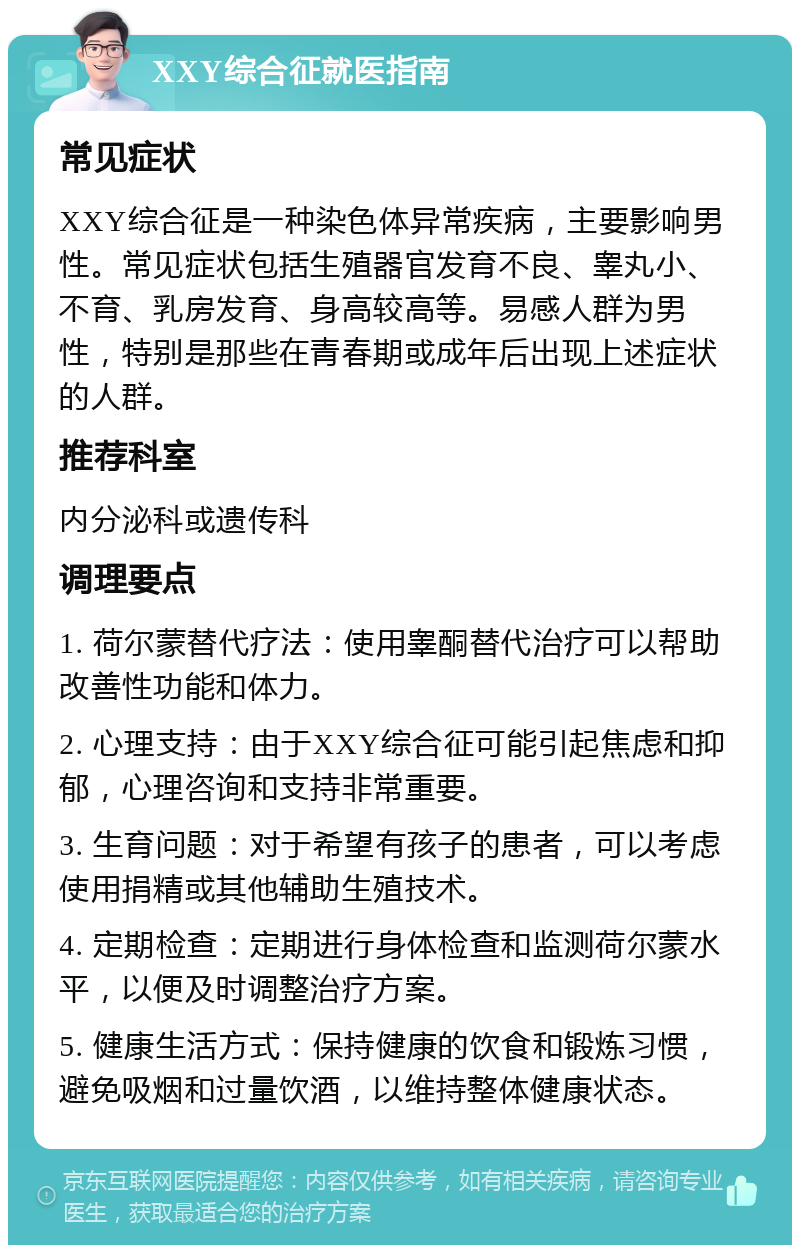 XXY综合征就医指南 常见症状 XXY综合征是一种染色体异常疾病，主要影响男性。常见症状包括生殖器官发育不良、睾丸小、不育、乳房发育、身高较高等。易感人群为男性，特别是那些在青春期或成年后出现上述症状的人群。 推荐科室 内分泌科或遗传科 调理要点 1. 荷尔蒙替代疗法：使用睾酮替代治疗可以帮助改善性功能和体力。 2. 心理支持：由于XXY综合征可能引起焦虑和抑郁，心理咨询和支持非常重要。 3. 生育问题：对于希望有孩子的患者，可以考虑使用捐精或其他辅助生殖技术。 4. 定期检查：定期进行身体检查和监测荷尔蒙水平，以便及时调整治疗方案。 5. 健康生活方式：保持健康的饮食和锻炼习惯，避免吸烟和过量饮酒，以维持整体健康状态。