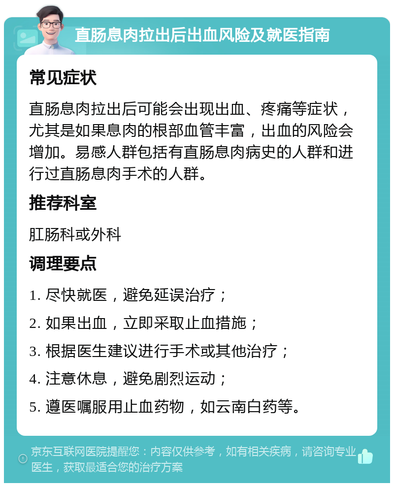 直肠息肉拉出后出血风险及就医指南 常见症状 直肠息肉拉出后可能会出现出血、疼痛等症状，尤其是如果息肉的根部血管丰富，出血的风险会增加。易感人群包括有直肠息肉病史的人群和进行过直肠息肉手术的人群。 推荐科室 肛肠科或外科 调理要点 1. 尽快就医，避免延误治疗； 2. 如果出血，立即采取止血措施； 3. 根据医生建议进行手术或其他治疗； 4. 注意休息，避免剧烈运动； 5. 遵医嘱服用止血药物，如云南白药等。