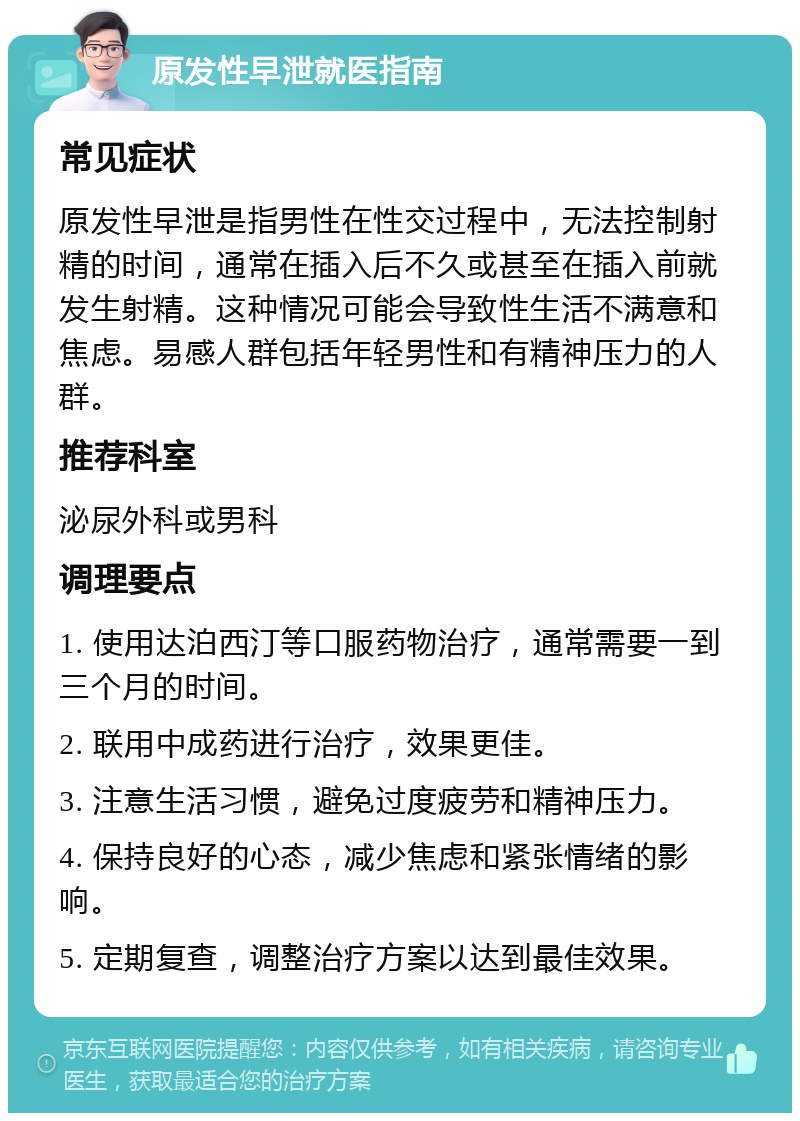 原发性早泄就医指南 常见症状 原发性早泄是指男性在性交过程中，无法控制射精的时间，通常在插入后不久或甚至在插入前就发生射精。这种情况可能会导致性生活不满意和焦虑。易感人群包括年轻男性和有精神压力的人群。 推荐科室 泌尿外科或男科 调理要点 1. 使用达泊西汀等口服药物治疗，通常需要一到三个月的时间。 2. 联用中成药进行治疗，效果更佳。 3. 注意生活习惯，避免过度疲劳和精神压力。 4. 保持良好的心态，减少焦虑和紧张情绪的影响。 5. 定期复查，调整治疗方案以达到最佳效果。