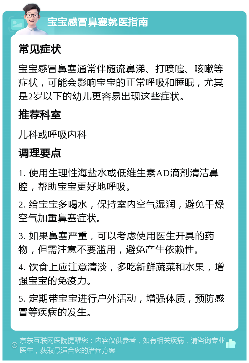 宝宝感冒鼻塞就医指南 常见症状 宝宝感冒鼻塞通常伴随流鼻涕、打喷嚏、咳嗽等症状，可能会影响宝宝的正常呼吸和睡眠，尤其是2岁以下的幼儿更容易出现这些症状。 推荐科室 儿科或呼吸内科 调理要点 1. 使用生理性海盐水或低维生素AD滴剂清洁鼻腔，帮助宝宝更好地呼吸。 2. 给宝宝多喝水，保持室内空气湿润，避免干燥空气加重鼻塞症状。 3. 如果鼻塞严重，可以考虑使用医生开具的药物，但需注意不要滥用，避免产生依赖性。 4. 饮食上应注意清淡，多吃新鲜蔬菜和水果，增强宝宝的免疫力。 5. 定期带宝宝进行户外活动，增强体质，预防感冒等疾病的发生。