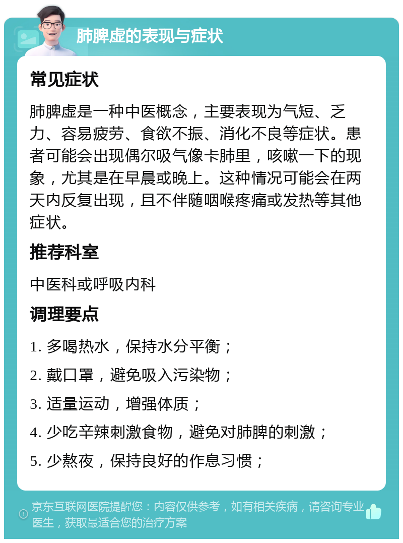 肺脾虚的表现与症状 常见症状 肺脾虚是一种中医概念，主要表现为气短、乏力、容易疲劳、食欲不振、消化不良等症状。患者可能会出现偶尔吸气像卡肺里，咳嗽一下的现象，尤其是在早晨或晚上。这种情况可能会在两天内反复出现，且不伴随咽喉疼痛或发热等其他症状。 推荐科室 中医科或呼吸内科 调理要点 1. 多喝热水，保持水分平衡； 2. 戴口罩，避免吸入污染物； 3. 适量运动，增强体质； 4. 少吃辛辣刺激食物，避免对肺脾的刺激； 5. 少熬夜，保持良好的作息习惯；