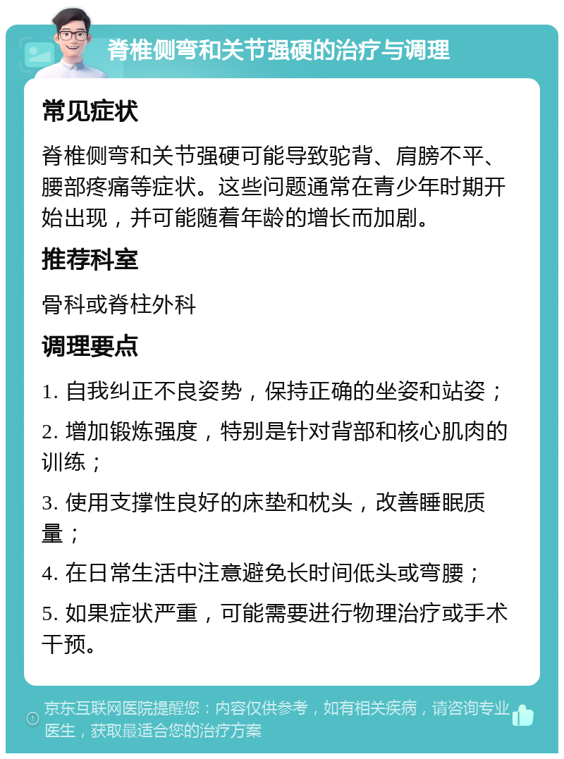 脊椎侧弯和关节强硬的治疗与调理 常见症状 脊椎侧弯和关节强硬可能导致驼背、肩膀不平、腰部疼痛等症状。这些问题通常在青少年时期开始出现，并可能随着年龄的增长而加剧。 推荐科室 骨科或脊柱外科 调理要点 1. 自我纠正不良姿势，保持正确的坐姿和站姿； 2. 增加锻炼强度，特别是针对背部和核心肌肉的训练； 3. 使用支撑性良好的床垫和枕头，改善睡眠质量； 4. 在日常生活中注意避免长时间低头或弯腰； 5. 如果症状严重，可能需要进行物理治疗或手术干预。