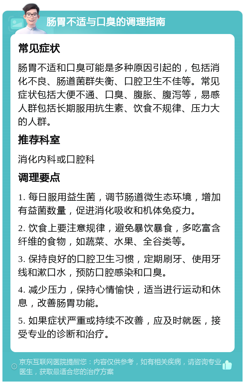 肠胃不适与口臭的调理指南 常见症状 肠胃不适和口臭可能是多种原因引起的，包括消化不良、肠道菌群失衡、口腔卫生不佳等。常见症状包括大便不通、口臭、腹胀、腹泻等，易感人群包括长期服用抗生素、饮食不规律、压力大的人群。 推荐科室 消化内科或口腔科 调理要点 1. 每日服用益生菌，调节肠道微生态环境，增加有益菌数量，促进消化吸收和机体免疫力。 2. 饮食上要注意规律，避免暴饮暴食，多吃富含纤维的食物，如蔬菜、水果、全谷类等。 3. 保持良好的口腔卫生习惯，定期刷牙、使用牙线和漱口水，预防口腔感染和口臭。 4. 减少压力，保持心情愉快，适当进行运动和休息，改善肠胃功能。 5. 如果症状严重或持续不改善，应及时就医，接受专业的诊断和治疗。