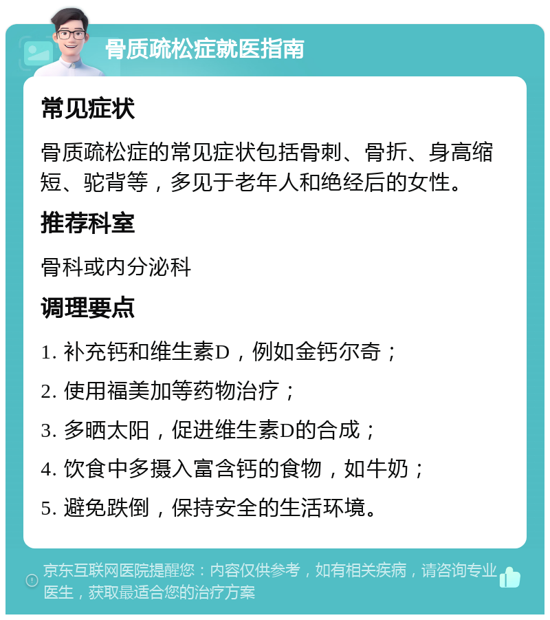 骨质疏松症就医指南 常见症状 骨质疏松症的常见症状包括骨刺、骨折、身高缩短、驼背等，多见于老年人和绝经后的女性。 推荐科室 骨科或内分泌科 调理要点 1. 补充钙和维生素D，例如金钙尔奇； 2. 使用福美加等药物治疗； 3. 多晒太阳，促进维生素D的合成； 4. 饮食中多摄入富含钙的食物，如牛奶； 5. 避免跌倒，保持安全的生活环境。