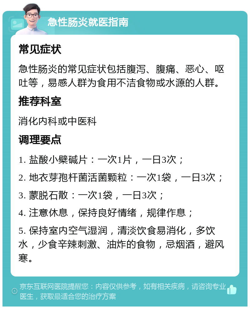 急性肠炎就医指南 常见症状 急性肠炎的常见症状包括腹泻、腹痛、恶心、呕吐等，易感人群为食用不洁食物或水源的人群。 推荐科室 消化内科或中医科 调理要点 1. 盐酸小檗碱片：一次1片，一日3次； 2. 地衣芽孢杆菌活菌颗粒：一次1袋，一日3次； 3. 蒙脱石散：一次1袋，一日3次； 4. 注意休息，保持良好情绪，规律作息； 5. 保持室内空气湿润，清淡饮食易消化，多饮水，少食辛辣刺激、油炸的食物，忌烟酒，避风寒。