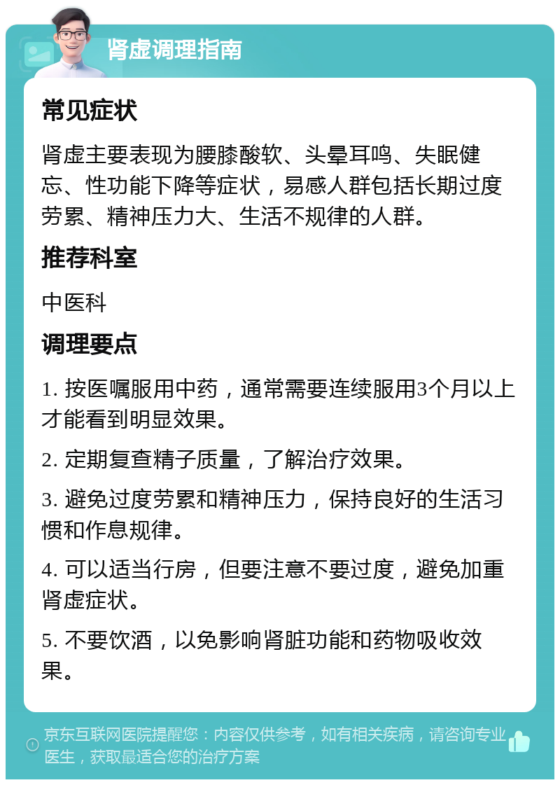 肾虚调理指南 常见症状 肾虚主要表现为腰膝酸软、头晕耳鸣、失眠健忘、性功能下降等症状，易感人群包括长期过度劳累、精神压力大、生活不规律的人群。 推荐科室 中医科 调理要点 1. 按医嘱服用中药，通常需要连续服用3个月以上才能看到明显效果。 2. 定期复查精子质量，了解治疗效果。 3. 避免过度劳累和精神压力，保持良好的生活习惯和作息规律。 4. 可以适当行房，但要注意不要过度，避免加重肾虚症状。 5. 不要饮酒，以免影响肾脏功能和药物吸收效果。