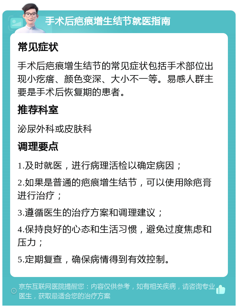 手术后疤痕增生结节就医指南 常见症状 手术后疤痕增生结节的常见症状包括手术部位出现小疙瘩、颜色变深、大小不一等。易感人群主要是手术后恢复期的患者。 推荐科室 泌尿外科或皮肤科 调理要点 1.及时就医，进行病理活检以确定病因； 2.如果是普通的疤痕增生结节，可以使用除疤膏进行治疗； 3.遵循医生的治疗方案和调理建议； 4.保持良好的心态和生活习惯，避免过度焦虑和压力； 5.定期复查，确保病情得到有效控制。