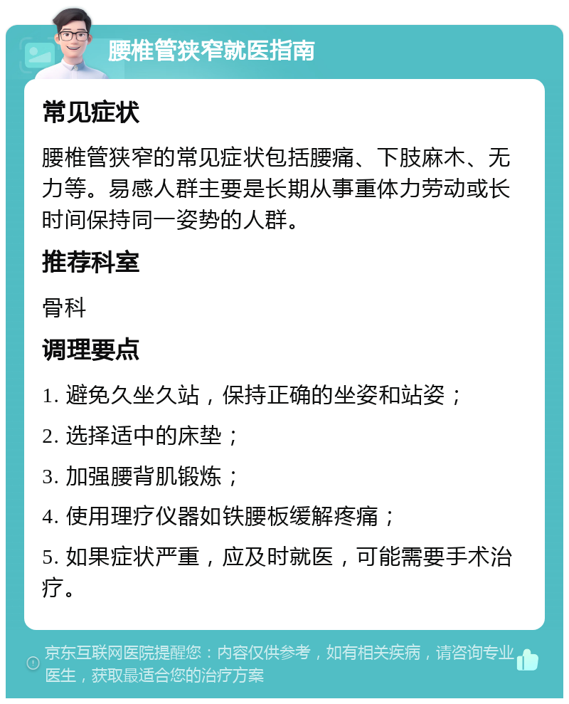 腰椎管狭窄就医指南 常见症状 腰椎管狭窄的常见症状包括腰痛、下肢麻木、无力等。易感人群主要是长期从事重体力劳动或长时间保持同一姿势的人群。 推荐科室 骨科 调理要点 1. 避免久坐久站，保持正确的坐姿和站姿； 2. 选择适中的床垫； 3. 加强腰背肌锻炼； 4. 使用理疗仪器如铁腰板缓解疼痛； 5. 如果症状严重，应及时就医，可能需要手术治疗。