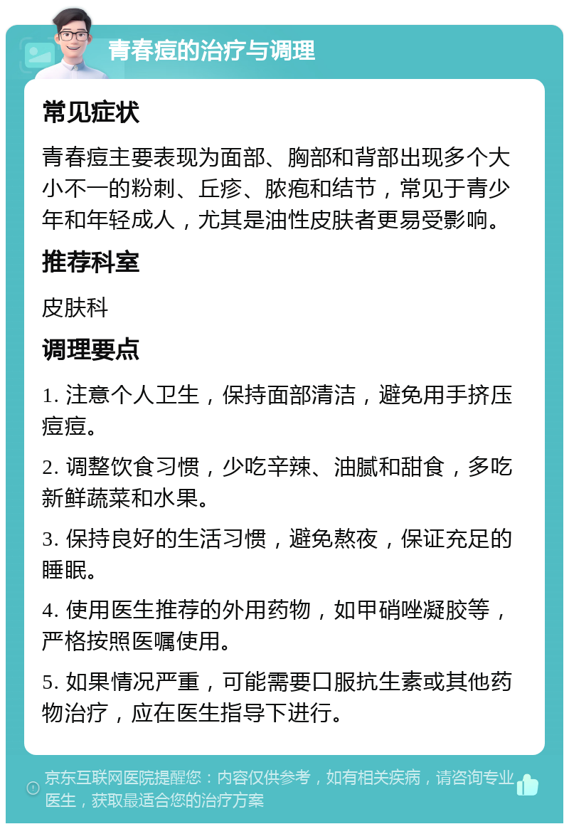 青春痘的治疗与调理 常见症状 青春痘主要表现为面部、胸部和背部出现多个大小不一的粉刺、丘疹、脓疱和结节，常见于青少年和年轻成人，尤其是油性皮肤者更易受影响。 推荐科室 皮肤科 调理要点 1. 注意个人卫生，保持面部清洁，避免用手挤压痘痘。 2. 调整饮食习惯，少吃辛辣、油腻和甜食，多吃新鲜蔬菜和水果。 3. 保持良好的生活习惯，避免熬夜，保证充足的睡眠。 4. 使用医生推荐的外用药物，如甲硝唑凝胶等，严格按照医嘱使用。 5. 如果情况严重，可能需要口服抗生素或其他药物治疗，应在医生指导下进行。