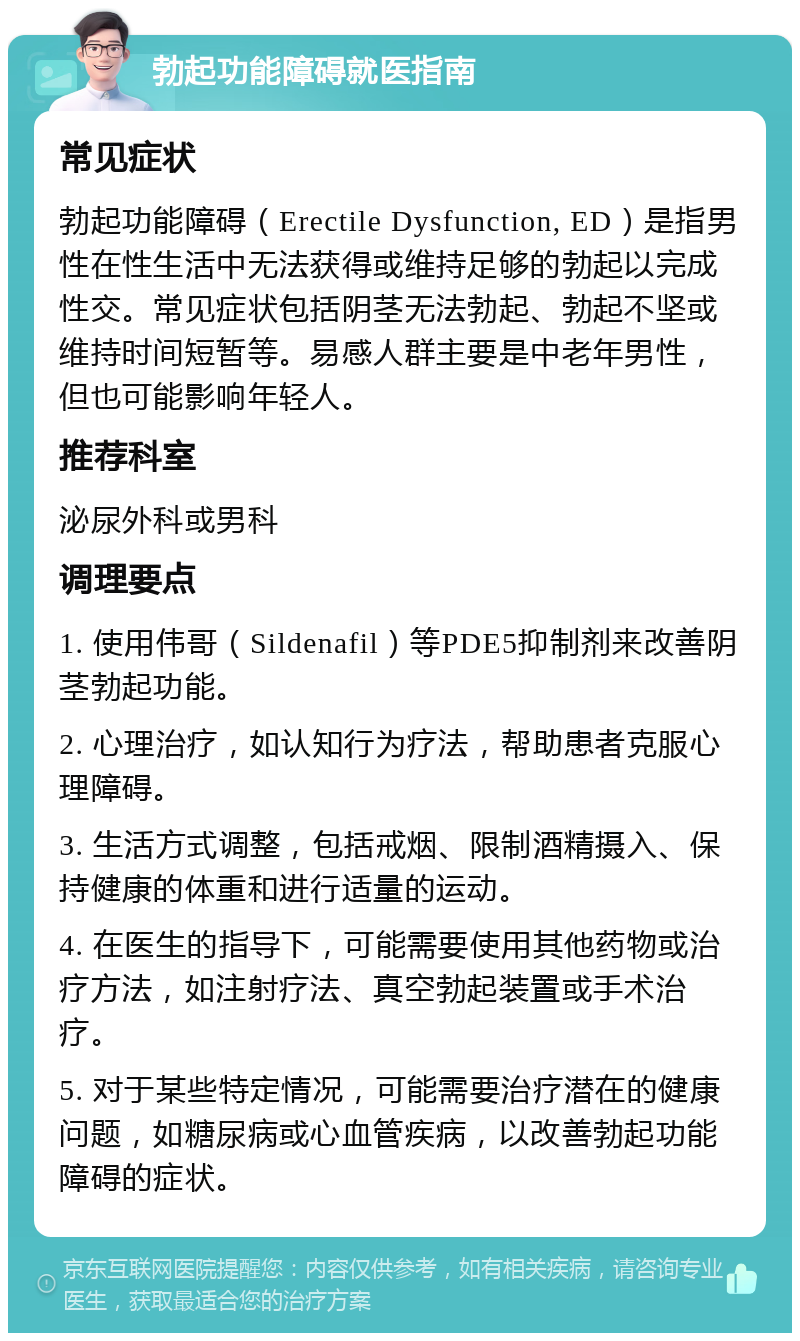 勃起功能障碍就医指南 常见症状 勃起功能障碍（Erectile Dysfunction, ED）是指男性在性生活中无法获得或维持足够的勃起以完成性交。常见症状包括阴茎无法勃起、勃起不坚或维持时间短暂等。易感人群主要是中老年男性，但也可能影响年轻人。 推荐科室 泌尿外科或男科 调理要点 1. 使用伟哥（Sildenafil）等PDE5抑制剂来改善阴茎勃起功能。 2. 心理治疗，如认知行为疗法，帮助患者克服心理障碍。 3. 生活方式调整，包括戒烟、限制酒精摄入、保持健康的体重和进行适量的运动。 4. 在医生的指导下，可能需要使用其他药物或治疗方法，如注射疗法、真空勃起装置或手术治疗。 5. 对于某些特定情况，可能需要治疗潜在的健康问题，如糖尿病或心血管疾病，以改善勃起功能障碍的症状。