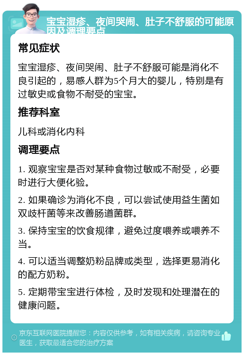 宝宝湿疹、夜间哭闹、肚子不舒服的可能原因及调理要点 常见症状 宝宝湿疹、夜间哭闹、肚子不舒服可能是消化不良引起的，易感人群为5个月大的婴儿，特别是有过敏史或食物不耐受的宝宝。 推荐科室 儿科或消化内科 调理要点 1. 观察宝宝是否对某种食物过敏或不耐受，必要时进行大便化验。 2. 如果确诊为消化不良，可以尝试使用益生菌如双歧杆菌等来改善肠道菌群。 3. 保持宝宝的饮食规律，避免过度喂养或喂养不当。 4. 可以适当调整奶粉品牌或类型，选择更易消化的配方奶粉。 5. 定期带宝宝进行体检，及时发现和处理潜在的健康问题。