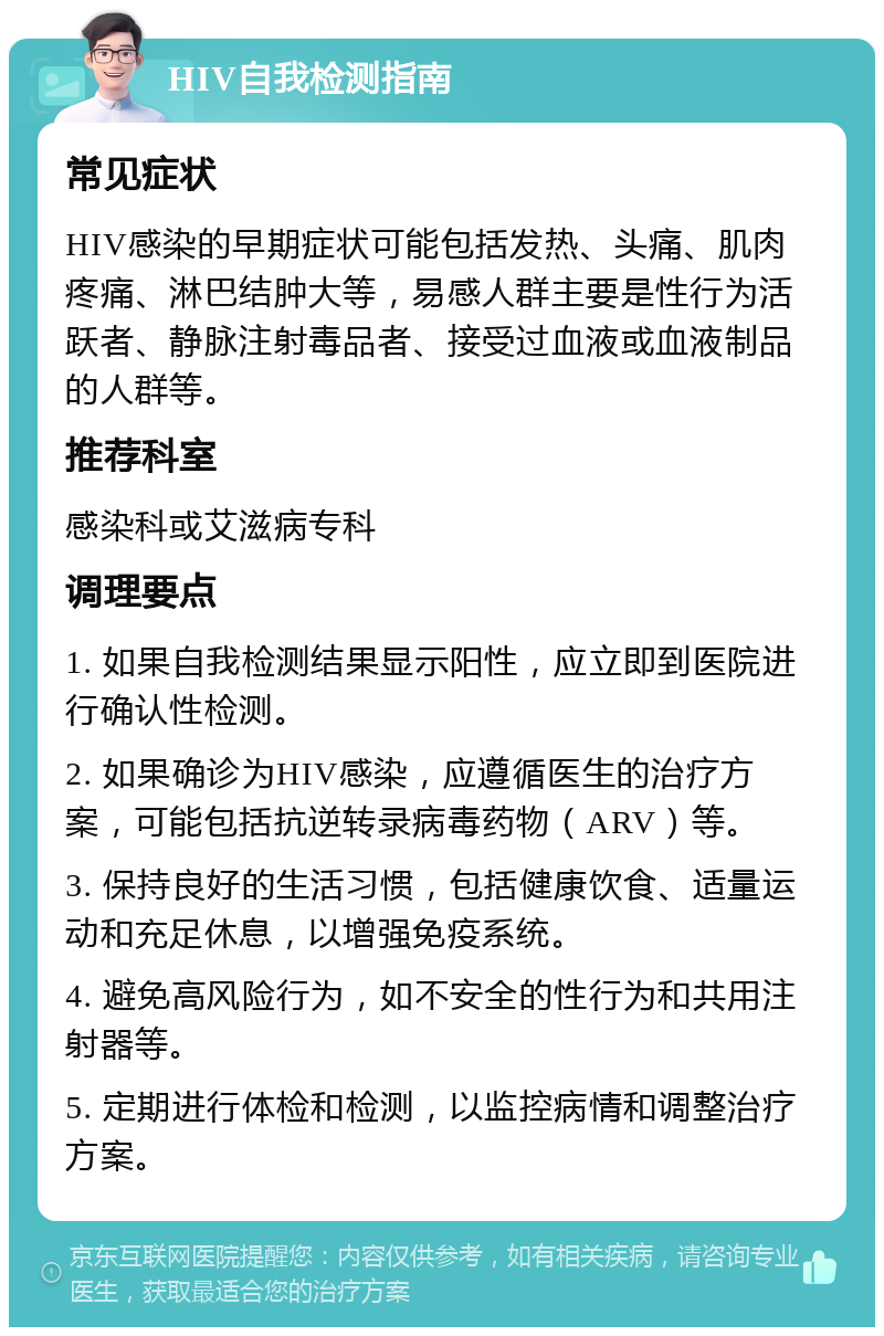 HIV自我检测指南 常见症状 HIV感染的早期症状可能包括发热、头痛、肌肉疼痛、淋巴结肿大等，易感人群主要是性行为活跃者、静脉注射毒品者、接受过血液或血液制品的人群等。 推荐科室 感染科或艾滋病专科 调理要点 1. 如果自我检测结果显示阳性，应立即到医院进行确认性检测。 2. 如果确诊为HIV感染，应遵循医生的治疗方案，可能包括抗逆转录病毒药物（ARV）等。 3. 保持良好的生活习惯，包括健康饮食、适量运动和充足休息，以增强免疫系统。 4. 避免高风险行为，如不安全的性行为和共用注射器等。 5. 定期进行体检和检测，以监控病情和调整治疗方案。